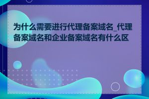 为什么需要进行代理备案域名_代理备案域名和企业备案域名有什么区别