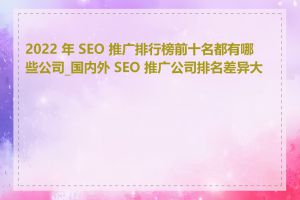 2022 年 SEO 推广排行榜前十名都有哪些公司_国内外 SEO 推广公司排名差异大吗