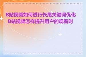 B站视频如何进行长尾关键词优化_B站视频怎样提升用户的观看时长