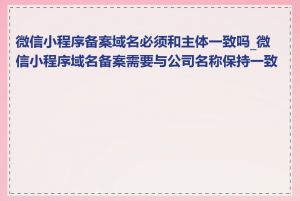 微信小程序备案域名必须和主体一致吗_微信小程序域名备案需要与公司名称保持一致吗