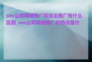 seo公司网络推广和自主推广有什么区别_seo公司网络推广的特点是什么