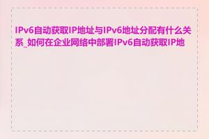 IPv6自动获取IP地址与IPv6地址分配有什么关系_如何在企业网络中部署IPv6自动获取IP地址