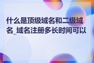 什么是顶级域名和二级域名_域名注册多长时间可以用