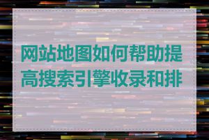 网站地图如何帮助提高搜索引擎收录和排名