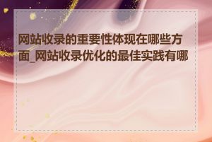 网站收录的重要性体现在哪些方面_网站收录优化的最佳实践有哪些