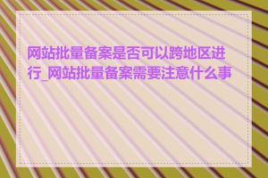 网站批量备案是否可以跨地区进行_网站批量备案需要注意什么事项