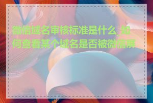 微信域名审核标准是什么_如何查看某个域名是否被微信屏蔽