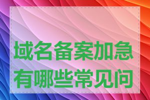 域名备案加急有哪些常见问题