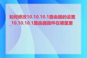 如何修改10.10.10.1路由器的设置_10.10.10.1路由器固件在哪里更新