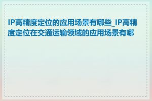 IP高精度定位的应用场景有哪些_IP高精度定位在交通运输领域的应用场景有哪些