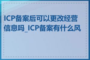 ICP备案后可以更改经营信息吗_ICP备案有什么风险