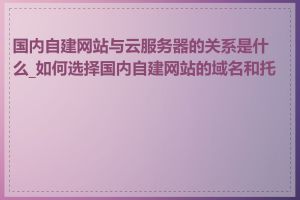 国内自建网站与云服务器的关系是什么_如何选择国内自建网站的域名和托管