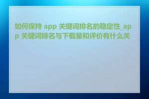 如何保持 app 关键词排名的稳定性_app 关键词排名与下载量和评价有什么关系