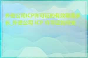 外资公司ICP许可证的有效期是多长_外资公司 ICP 许可证如何变更