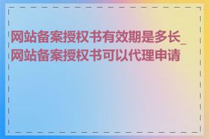 网站备案授权书有效期是多长_网站备案授权书可以代理申请吗