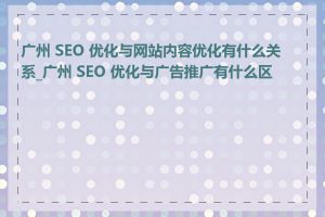 广州 SEO 优化与网站内容优化有什么关系_广州 SEO 优化与广告推广有什么区别