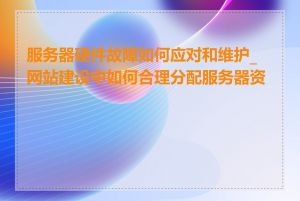 服务器硬件故障如何应对和维护_网站建设中如何合理分配服务器资源