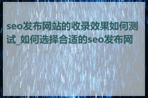 seo发布网站的收录效果如何测试_如何选择合适的seo发布网站