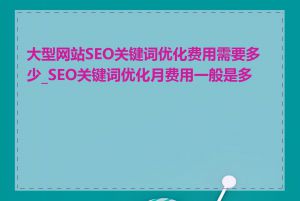 大型网站SEO关键词优化费用需要多少_SEO关键词优化月费用一般是多少