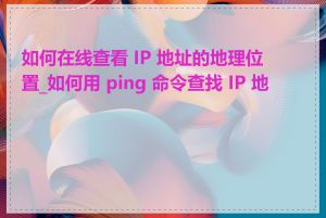 如何在线查看 IP 地址的地理位置_如何用 ping 命令查找 IP 地址