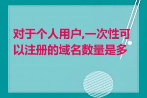 对于个人用户,一次性可以注册的域名数量是多少