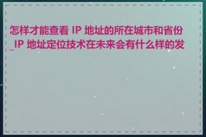 怎样才能查看 IP 地址的所在城市和省份_IP 地址定位技术在未来会有什么样的发展