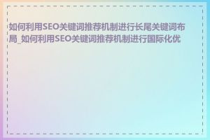 如何利用SEO关键词推荐机制进行长尾关键词布局_如何利用SEO关键词推荐机制进行国际化优化