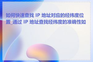 如何快速查找 IP 地址对应的经纬度位置_通过 IP 地址查找经纬度的准确性如何