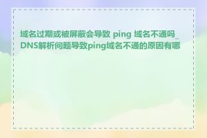 域名过期或被屏蔽会导致 ping 域名不通吗_DNS解析问题导致ping域名不通的原因有哪些