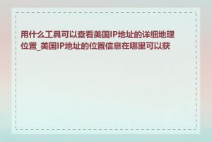 用什么工具可以查看美国IP地址的详细地理位置_美国IP地址的位置信息在哪里可以获取