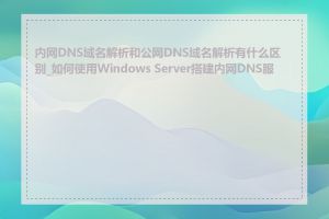 内网DNS域名解析和公网DNS域名解析有什么区别_如何使用Windows Server搭建内网DNS服务