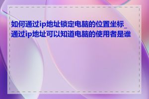 如何通过ip地址锁定电脑的位置坐标_通过ip地址可以知道电脑的使用者是谁吗