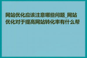 网站优化应该注意哪些问题_网站优化对于提高网站转化率有什么帮助