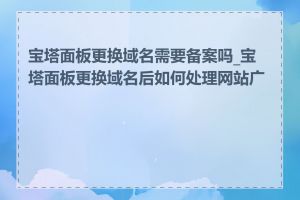 宝塔面板更换域名需要备案吗_宝塔面板更换域名后如何处理网站广告