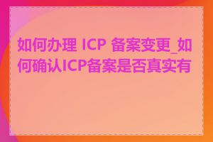 如何办理 ICP 备案变更_如何确认ICP备案是否真实有效