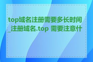 top域名注册需要多长时间_注册域名.top 需要注意什么