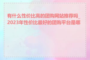 有什么性价比高的团购网站推荐吗_2023年性价比最好的团购平台是哪个