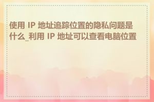 使用 IP 地址追踪位置的隐私问题是什么_利用 IP 地址可以查看电脑位置吗