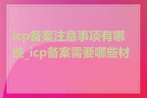 icp备案注意事项有哪些_icp备案需要哪些材料