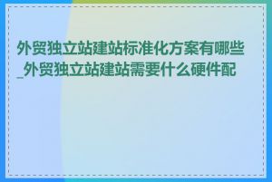 外贸独立站建站标准化方案有哪些_外贸独立站建站需要什么硬件配置