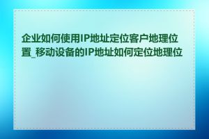 企业如何使用IP地址定位客户地理位置_移动设备的IP地址如何定位地理位置