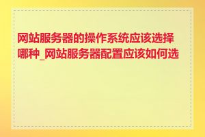 网站服务器的操作系统应该选择哪种_网站服务器配置应该如何选择