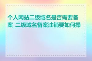 个人网站二级域名是否需要备案_二级域名备案注销要如何操作