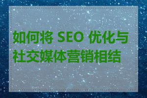 如何将 SEO 优化与社交媒体营销相结合