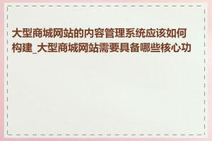 大型商城网站的内容管理系统应该如何构建_大型商城网站需要具备哪些核心功能