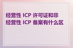 经营性 ICP 许可证和非经营性 ICP 备案有什么区别