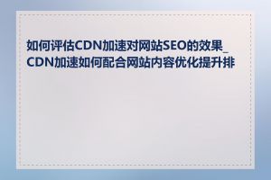 如何评估CDN加速对网站SEO的效果_CDN加速如何配合网站内容优化提升排名