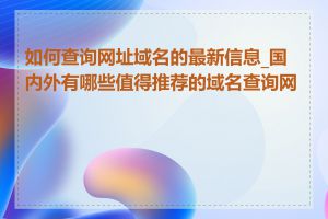 如何查询网址域名的最新信息_国内外有哪些值得推荐的域名查询网站