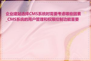 企业建站选择CMS系统时需要考虑哪些因素_CMS系统的用户管理和权限控制功能重要吗