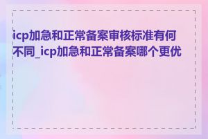 icp加急和正常备案审核标准有何不同_icp加急和正常备案哪个更优惠